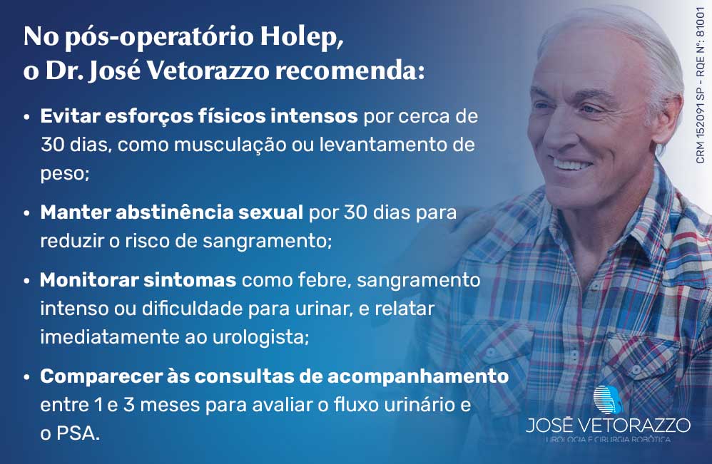 Cuidados após a cirurgia Holep
No pós-operatório Holep, o Dr. José Vetorazzo recomenda:
Evitar esforços físicos intensos por cerca de 30 dias, como musculação ou levantamento de peso;
Manter abstinência sexual por 30 dias para reduzir o risco de sangramento;
Monitorar sintomas como febre, sangramento intenso ou dificuldade para urinar, e relatar imediatamente ao urologista;
Comparecer às consultas de acompanhamento entre 1 e 3 meses para avaliar o fluxo urinário e o PSA.
